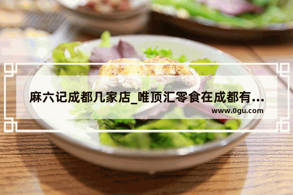 麻六记成都几家店_唯顶汇零食在成都有多少家