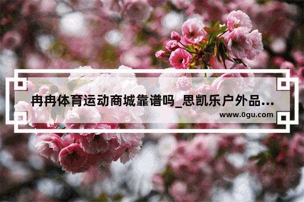 冉冉体育运动商城靠谱吗_思凯乐户外品牌怎么样？属于什么档次啊