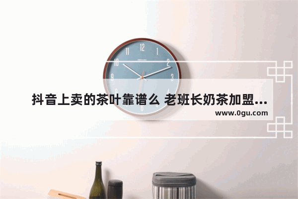 抖音上卖的茶叶靠谱么 老班长奶茶加盟靠谱吗