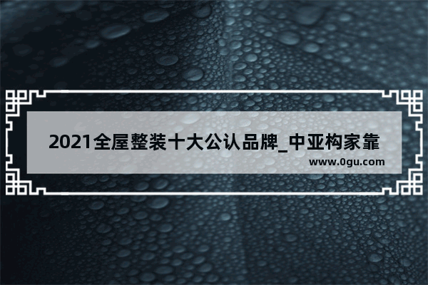 2021全屋整装十大公认品牌_中亚构家靠谱吗