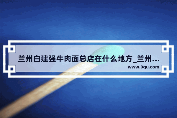 兰州白建强牛肉面总店在什么地方_兰州拉面汤料哪个牌子好