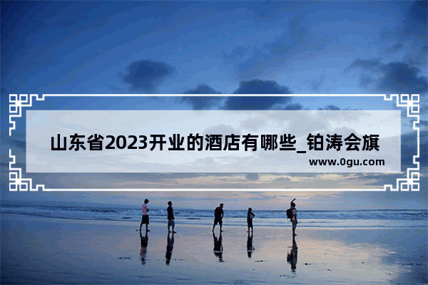 山东省2023开业的酒店有哪些_铂涛会旗下有哪些酒店