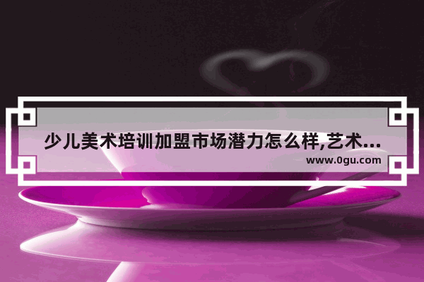 少儿美术培训加盟市场潜力怎么样,艺术教育加盟哪家好