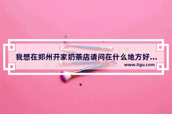 我想在郑州开家奶茶店请问在什么地方好？请大家推荐个好的地方_广西浅茶奶茶创始人