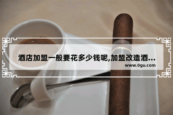 酒店加盟一般要花多少钱呢,加盟改造酒店费用多少呢