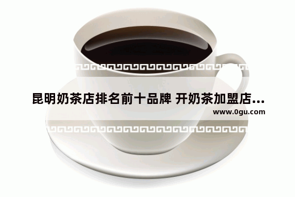 昆明奶茶店排名前十品牌 开奶茶加盟店排行