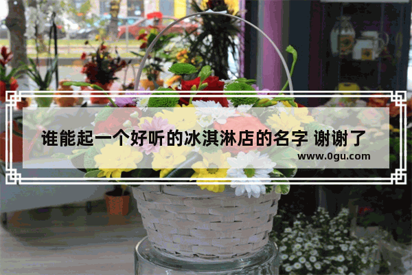 谁能起一个好听的冰淇淋店的名字 谢谢了 希望大家发挥一下创意 冷饮冰激凌加盟店排行前十