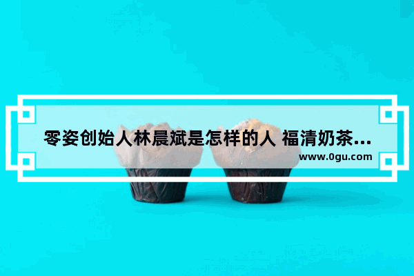 零姿创始人林晨斌是怎样的人 福清奶茶炸鸡汉堡加盟