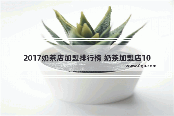 2017奶茶店加盟排行榜 奶茶加盟店10大品牌 超全热门奶茶店加盟