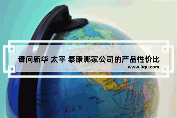 请问新华 太平 泰康哪家公司的产品性价比高？保障全面？理赔服务好？业务员素质高