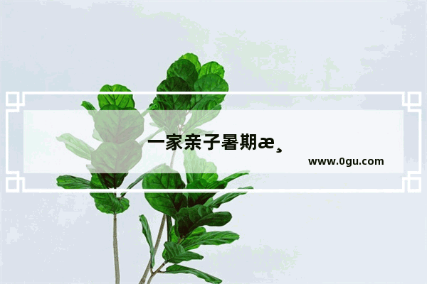 一家亲子暑期游 有哪些好玩的推荐