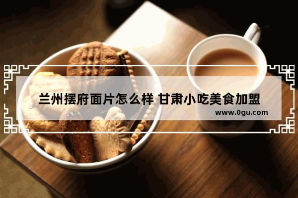 兰州摆府面片怎么样 甘肃小吃美食加盟