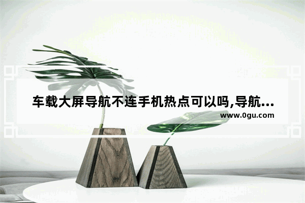 车载大屏导航不连手机热点可以吗,导航手机导航