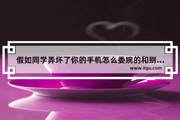 假如同学弄坏了你的手机怎么委婉的和别人说_在闲鱼上卖出一台手机被买家弄坏了要退货怎么办