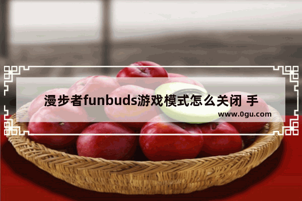 漫步者funbuds游戏模式怎么关闭 手机游戏耳机