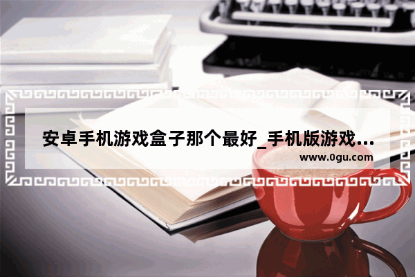 安卓手机游戏盒子那个最好_手机版游戏盒子不用下载就能玩游戏的游戏盒子