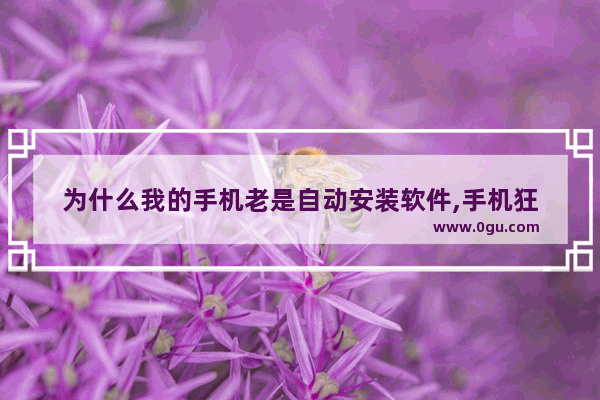 为什么我的手机老是自动安装软件,手机狂