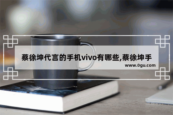 蔡徐坤代言的手机vivo有哪些,蔡徐坤手机