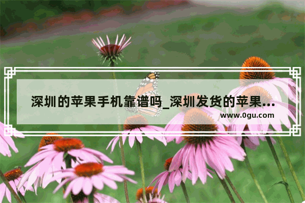 深圳的苹果手机靠谱吗_深圳发货的苹果手机靠谱吗