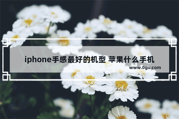 iphone手感最好的机型 苹果什么手机好