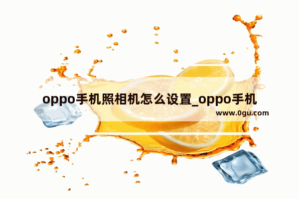 oppo手机照相机怎么设置_oppo手机照相机怎么设置