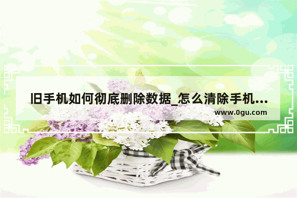 旧手机如何彻底删除数据_怎么清除手机所有数据