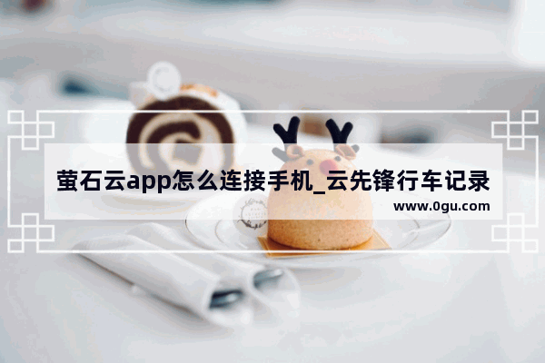 萤石云app怎么连接手机_云先锋行车记录仪怎么连接手机