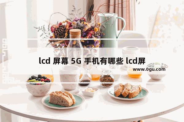 lcd 屏幕 5G 手机有哪些 lcd屏幕手机