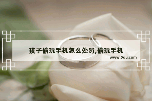 孩子偷玩手机怎么处罚,偷玩手机