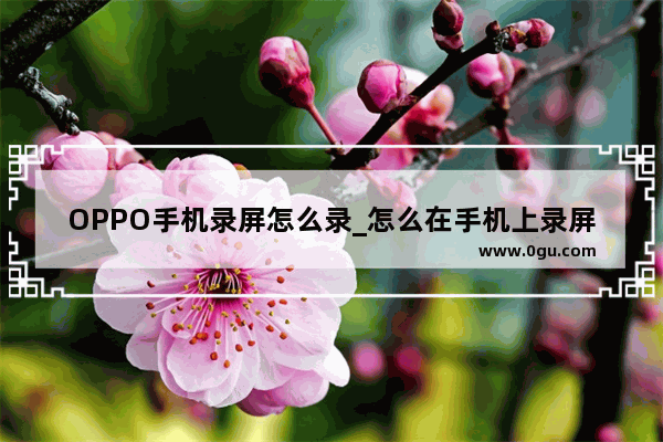 OPPO手机录屏怎么录_怎么在手机上录屏OPPO