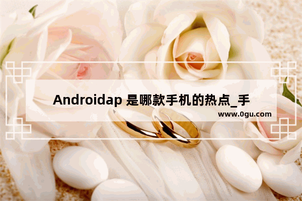 Androidap 是哪款手机的热点_手机ap地址是什么意思