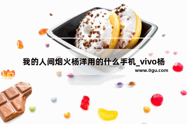 我的人间烟火杨洋用的什么手机_vivo杨洋代言的是哪款