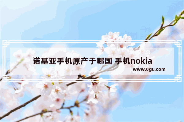 诺基亚手机原产于哪国 手机nokia