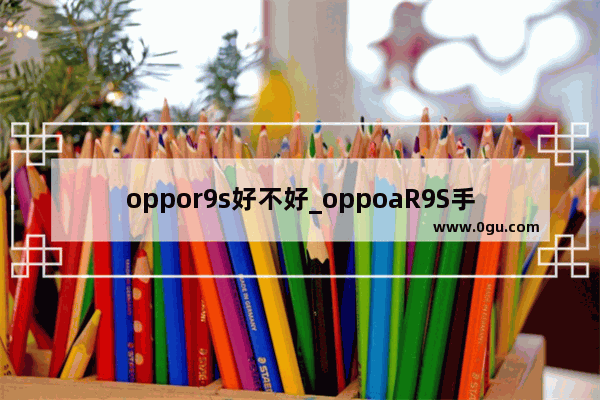 oppor9s好不好_oppoaR9S手机的参数是什么