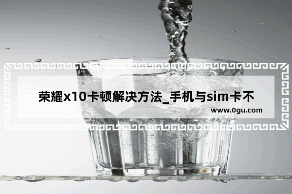 荣耀x10卡顿解决方法_手机与sim卡不兼容怎么办