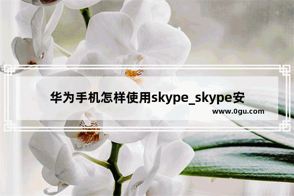 华为手机怎样使用skype_skype安卓手机版怎么打开