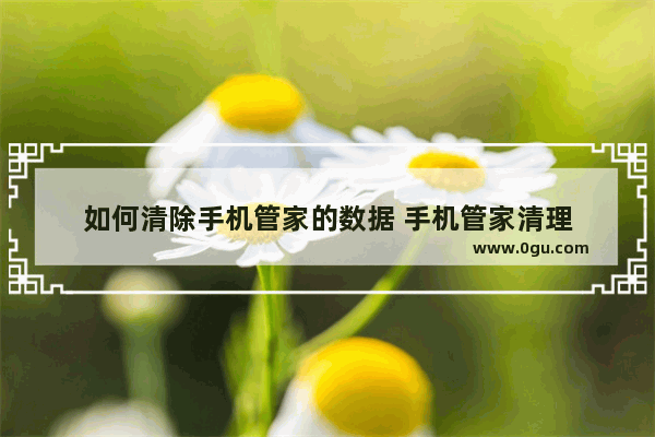 如何清除手机管家的数据 手机管家清理