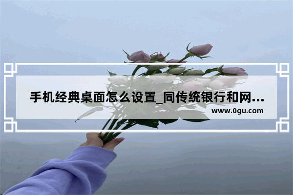 手机经典桌面怎么设置_同传统银行和网上银行相比 手机银行有何优势特点