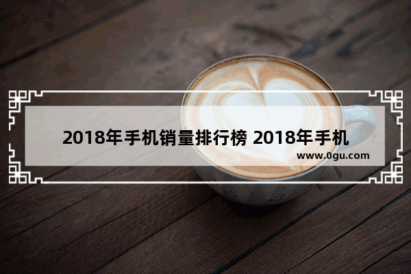 2018年手机销量排行榜 2018年手机