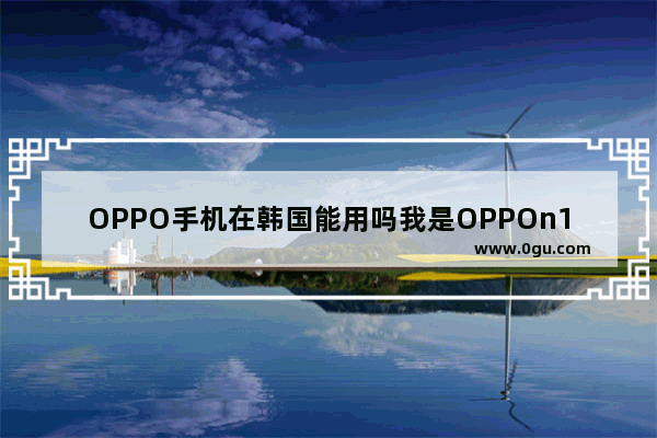 OPPO手机在韩国能用吗我是OPPOn1手