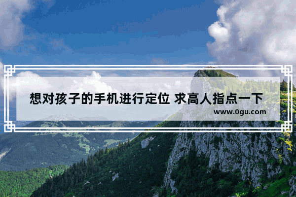 想对孩子的手机进行定位 求高人指点一下 怎么做