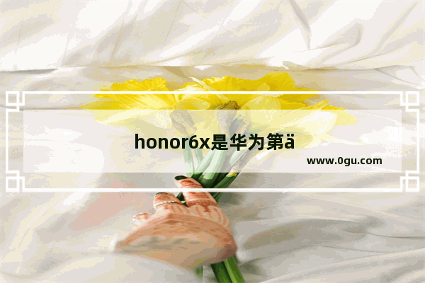 honor6x是华为第一个发的手机吗