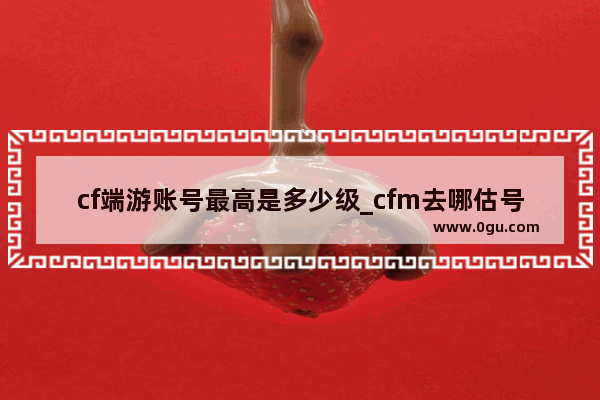 cf端游账号最高是多少级_cfm去哪估号