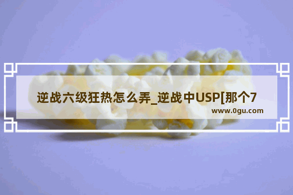 逆战六级狂热怎么弄_逆战中USP[那个7000GP,无等级限制的小++]和格洛克[17发子弹的小++,有等级限制]这两个哪个好