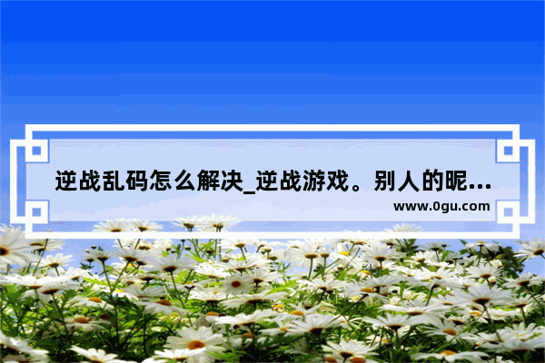 逆战乱码怎么解决_逆战游戏。别人的昵称和我的昵称。都是一些框框。这是怎么回事?怎么改过来