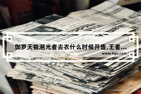 伽罗天狼溯光者去衣什么时候开售,王者荣耀 去衣吧