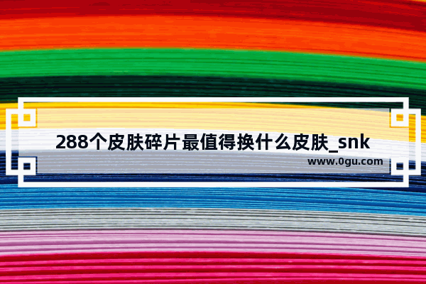 288个皮肤碎片最值得换什么皮肤_snk三款皮肤哪一个值得买新皮肤