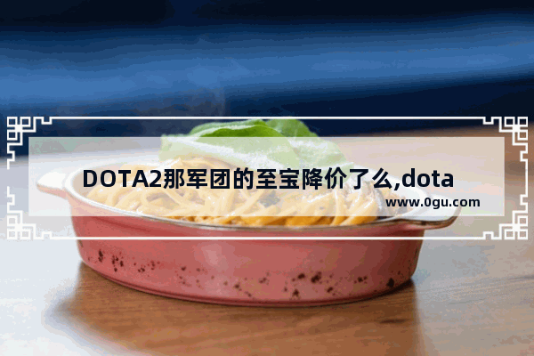 DOTA2那军团的至宝降价了么,dota2 至宝 淘宝