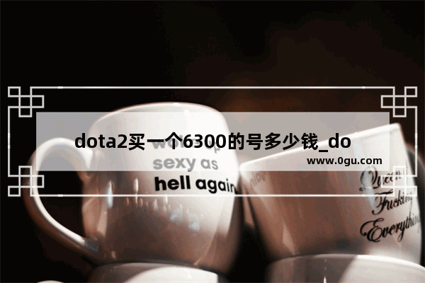 dota2买一个6300的号多少钱_dota2账号怎么估值