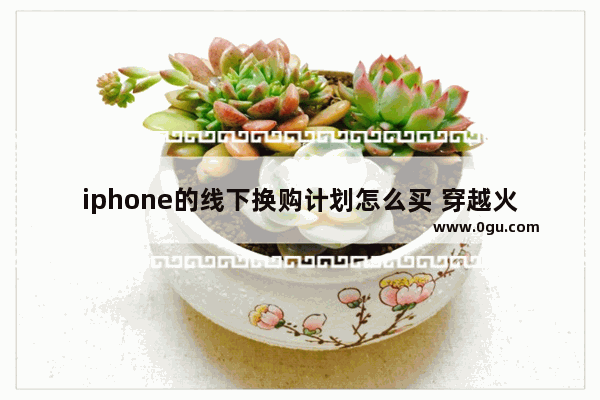 iphone的线下换购计划怎么买 穿越火线换购计划